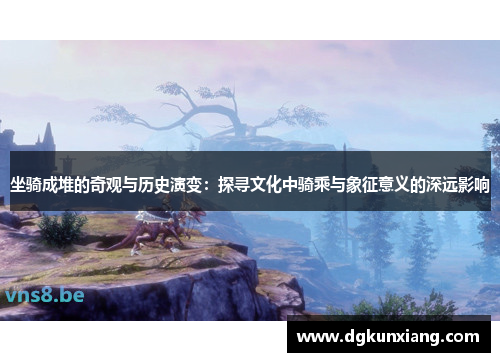 坐骑成堆的奇观与历史演变：探寻文化中骑乘与象征意义的深远影响
